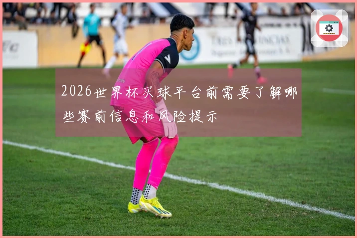 2026世界杯买球平台前需要了解哪些赛前信息和风险提示