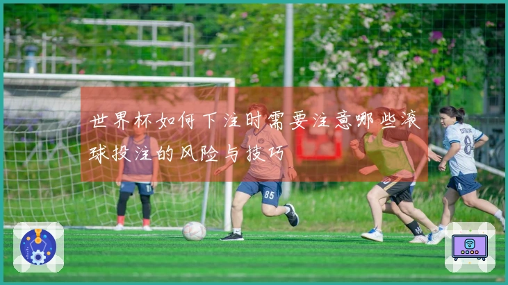 世界杯如何下注时需要注意哪些滚球投注的风险与技巧