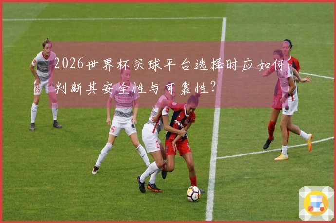 2026世界杯买球平台选择时应如何判断其安全性与可靠性？