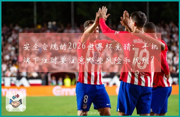 安全合规的2026世界杯竞猜：手机端下注时要注意哪些风险和规则？