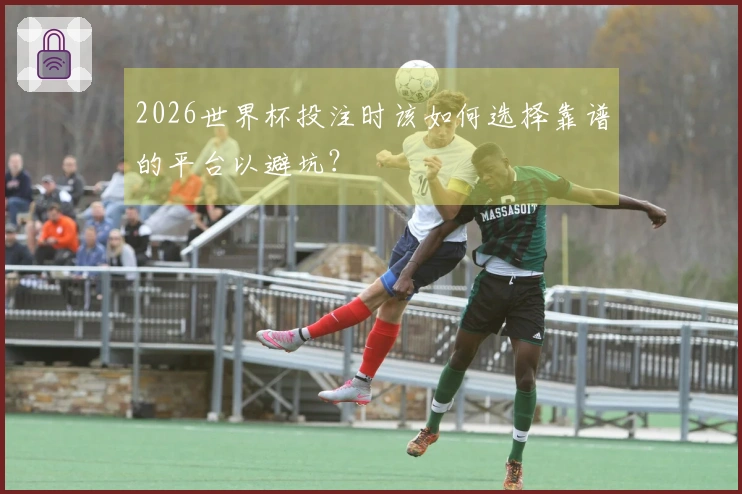 2026世界杯投注时该如何选择靠谱的平台以避坑？