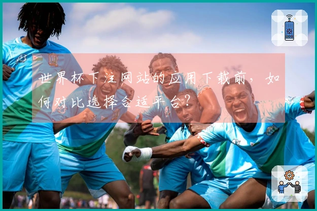 世界杯下注网站的应用下载前，如何对比选择合适平台？